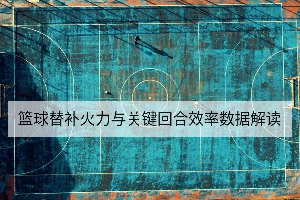 篮球替补火力与关键回合效率数据解读