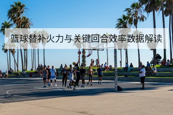 篮球替补火力与关键回合效率数据解读